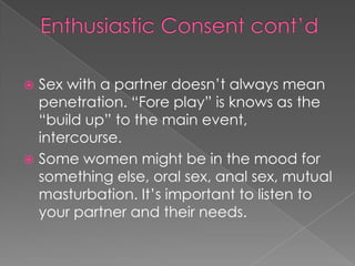  Sex with a partner doesn’t always mean
  penetration. “Fore play” is knows as the
  “build up” to the main event,
  intercourse.
 Some women might be in the mood for
  something else, oral sex, anal sex, mutual
  masturbation. It’s important to listen to
  your partner and their needs.
 