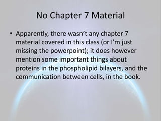 No Chapter 7 Material
• Apparently, there wasn’t any chapter 7
  material covered in this class (or I’m just
  missing the powerpoint); it does however
  mention some important things about
  proteins in the phospholipid bilayers, and the
  communication between cells, in the book.
 