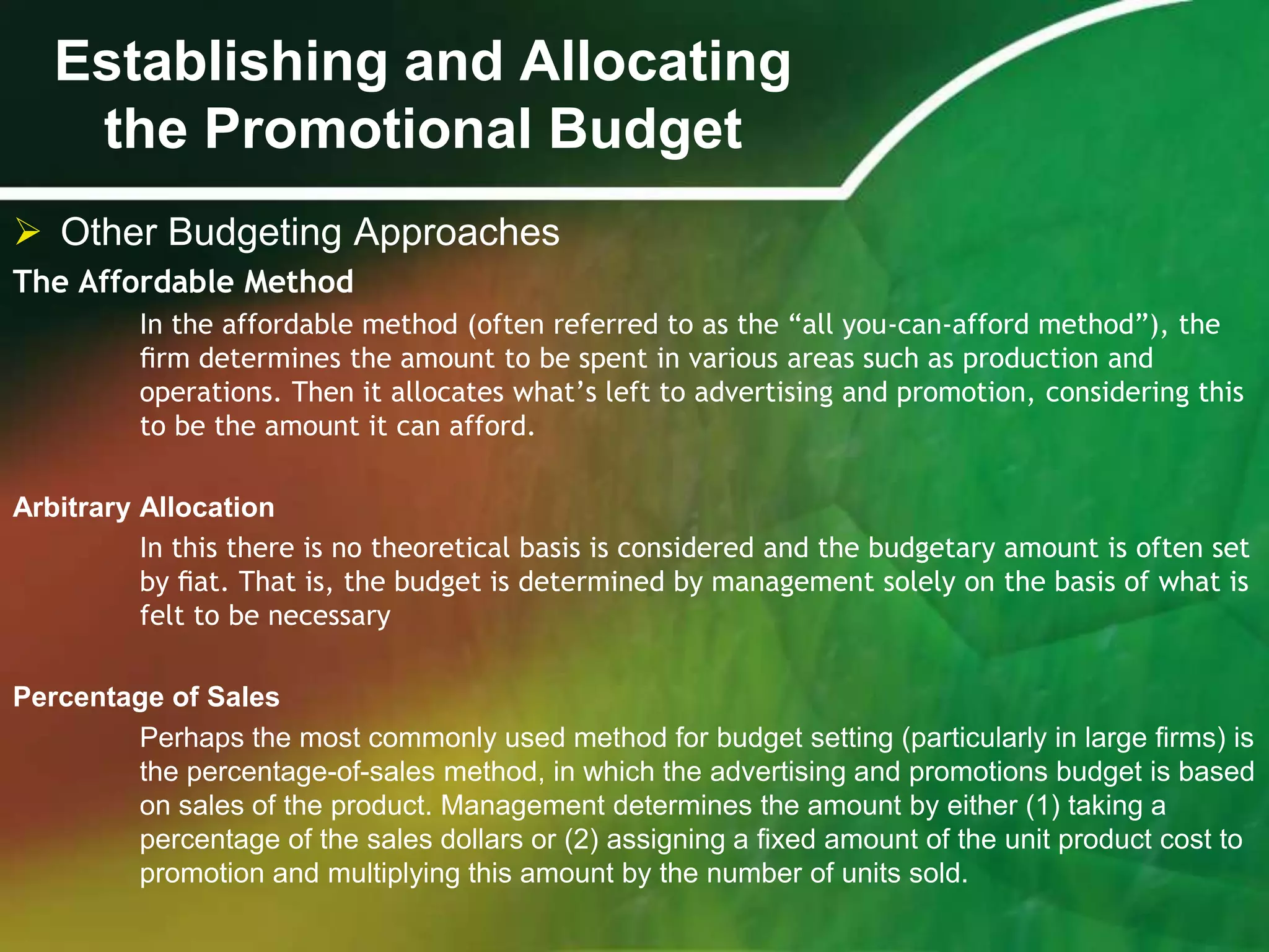 Establishing and Allocating
    the Promotional Budget
 Other Budgeting Approaches
The Affordable Method
          In the affordable method (often referred to as the “all you-can-afford method”), the
          ﬁrm determines the amount to be spent in various areas such as production and
          operations. Then it allocates what’s left to advertising and promotion, considering this
          to be the amount it can afford.

Arbitrary Allocation
          In this there is no theoretical basis is considered and the budgetary amount is often set
          by ﬁat. That is, the budget is determined by management solely on the basis of what is
          felt to be necessary

Percentage of Sales
        Perhaps the most commonly used method for budget setting (particularly in large ﬁrms) is
        the percentage-of-sales method, in which the advertising and promotions budget is based
        on sales of the product. Management determines the amount by either (1) taking a
        percentage of the sales dollars or (2) assigning a ﬁxed amount of the unit product cost to
        promotion and multiplying this amount by the number of units sold.
 