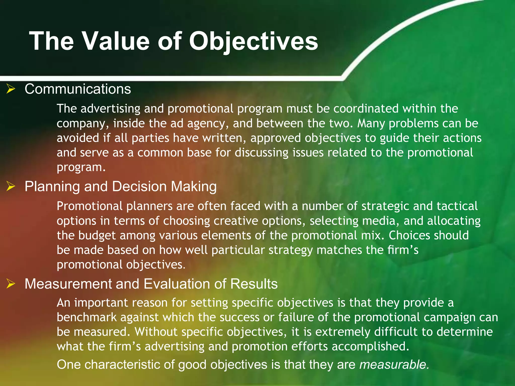 The Value of Objectives
 Communications
       The advertising and promotional program must be coordinated within the
       company, inside the ad agency, and between the two. Many problems can be
       avoided if all parties have written, approved objectives to guide their actions
       and serve as a common base for discussing issues related to the promotional
       program.
 Planning and Decision Making
       Promotional planners are often faced with a number of strategic and tactical
       options in terms of choosing creative options, selecting media, and allocating
       the budget among various elements of the promotional mix. Choices should
       be made based on how well particular strategy matches the ﬁrm’s
       promotional objectives.
 Measurement and Evaluation of Results
       An important reason for setting specific objectives is that they provide a
       benchmark against which the success or failure of the promotional campaign can
       be measured. Without specific objectives, it is extremely difficult to determine
       what the firm’s advertising and promotion efforts accomplished.
       One characteristic of good objectives is that they are measurable.
 