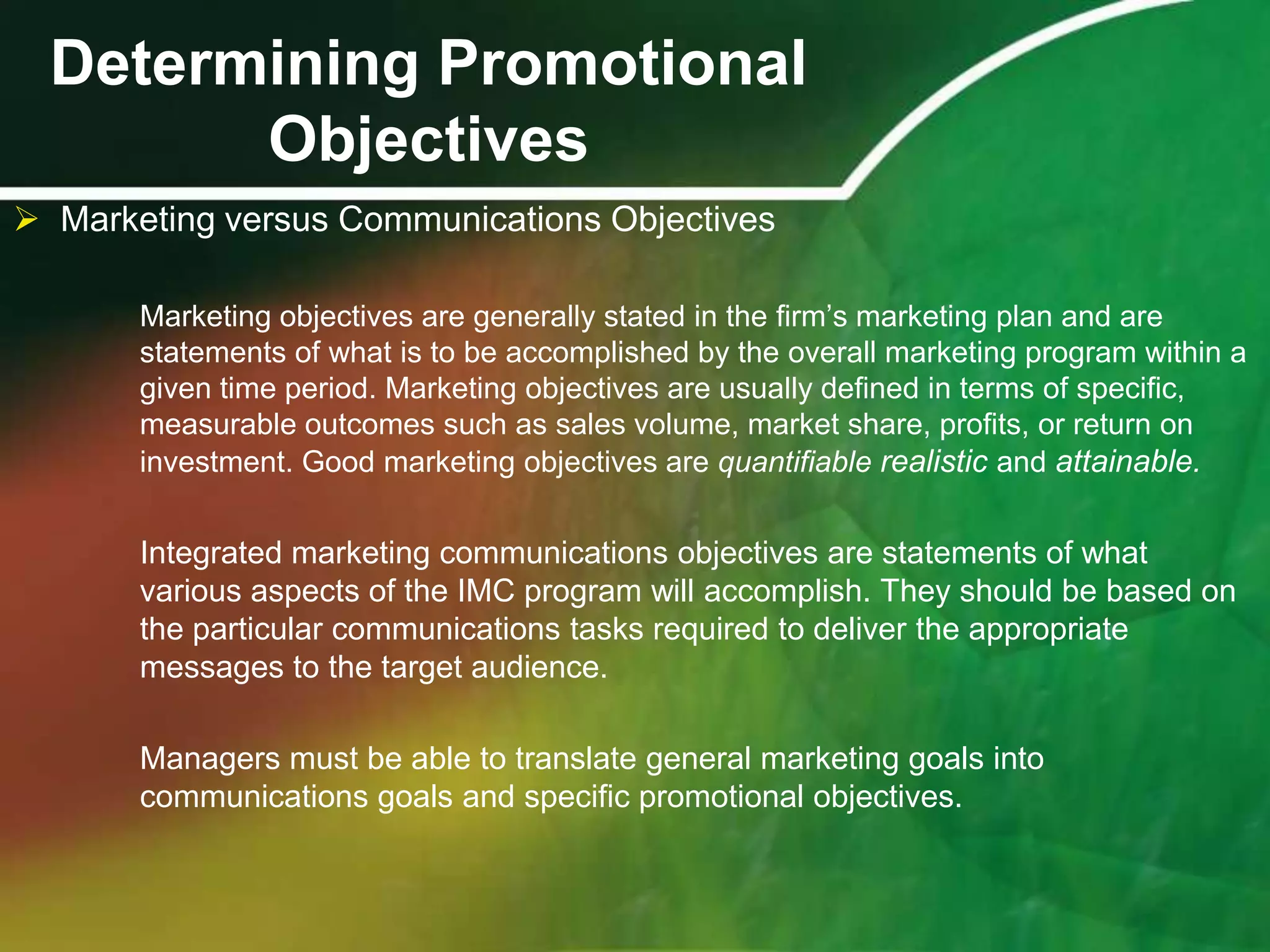 Determining Promotional
        Objectives
 Marketing versus Communications Objectives

       Marketing objectives are generally stated in the ﬁrm’s marketing plan and are
       statements of what is to be accomplished by the overall marketing program within a
       given time period. Marketing objectives are usually deﬁned in terms of speciﬁc,
       measurable outcomes such as sales volume, market share, profits, or return on
       investment. Good marketing objectives are quantifiable realistic and attainable.


       Integrated marketing communications objectives are statements of what
       various aspects of the IMC program will accomplish. They should be based on
       the particular communications tasks required to deliver the appropriate
       messages to the target audience.

       Managers must be able to translate general marketing goals into
       communications goals and specific promotional objectives.
 