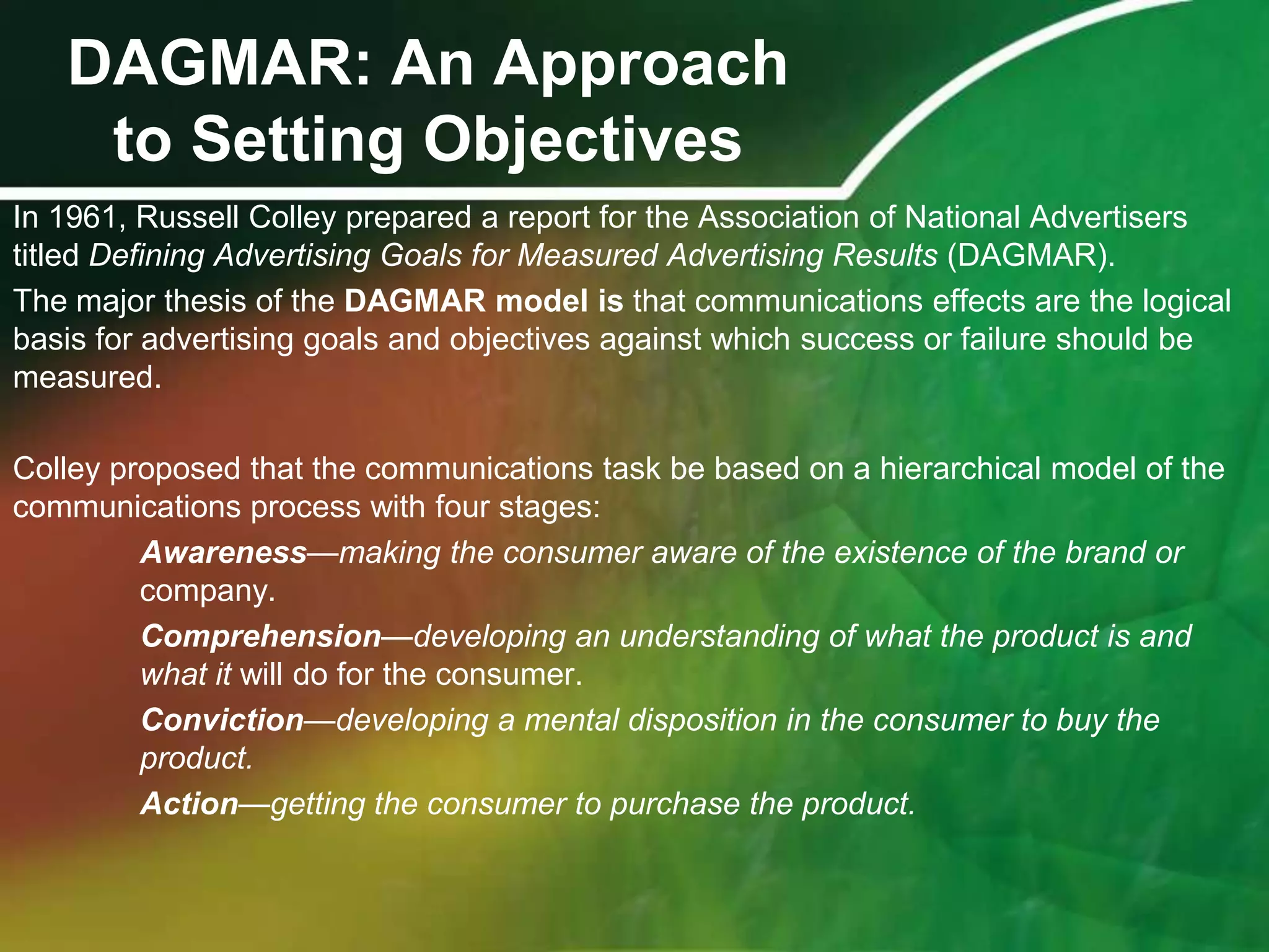 DAGMAR: An Approach
    to Setting Objectives
In 1961, Russell Colley prepared a report for the Association of National Advertisers
titled Defining Advertising Goals for Measured Advertising Results (DAGMAR).
The major thesis of the DAGMAR model is that communications effects are the logical
basis for advertising goals and objectives against which success or failure should be
measured.

Colley proposed that the communications task be based on a hierarchical model of the
communications process with four stages:
         Awareness—making the consumer aware of the existence of the brand or
         company.
         Comprehension—developing an understanding of what the product is and
         what it will do for the consumer.
         Conviction—developing a mental disposition in the consumer to buy the
         product.
         Action—getting the consumer to purchase the product.
 