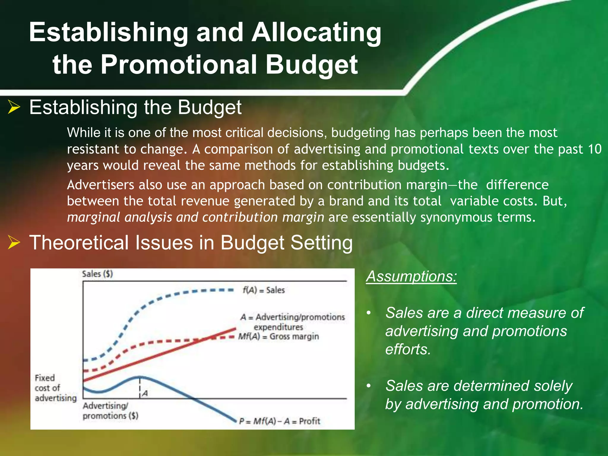 Establishing and Allocating
   the Promotional Budget
 Establishing the Budget
      While it is one of the most critical decisions, budgeting has perhaps been the most
      resistant to change. A comparison of advertising and promotional texts over the past 10
      years would reveal the same methods for establishing budgets.
      Advertisers also use an approach based on contribution margin—the difference
      between the total revenue generated by a brand and its total variable costs. But,
      marginal analysis and contribution margin are essentially synonymous terms.

 Theoretical Issues in Budget Setting
                                                      Assumptions:

                                                      • Sales are a direct measure of
                                                        advertising and promotions
                                                        efforts.

                                                      • Sales are determined solely
                                                        by advertising and promotion.
 