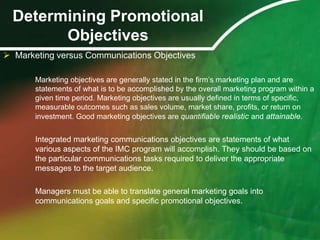 Determining Promotional
        Objectives
 Marketing versus Communications Objectives

       Marketing objectives are generally stated in the ﬁrm’s marketing plan and are
       statements of what is to be accomplished by the overall marketing program within a
       given time period. Marketing objectives are usually deﬁned in terms of speciﬁc,
       measurable outcomes such as sales volume, market share, profits, or return on
       investment. Good marketing objectives are quantifiable realistic and attainable.


       Integrated marketing communications objectives are statements of what
       various aspects of the IMC program will accomplish. They should be based on
       the particular communications tasks required to deliver the appropriate
       messages to the target audience.

       Managers must be able to translate general marketing goals into
       communications goals and specific promotional objectives.
 