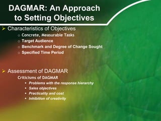 DAGMAR: An Approach
   to Setting Objectives
 Characteristics of Objectives
      o   Concrete, Measurable Tasks
      o   Target Audience
      o   Benchmark and Degree of Change Sought
      o   Specified Time Period



 Assessment of DAGMAR
      Criticisms of DAGMAR
              Problems with the response hierarchy
              Sales objectives
              Practicality and cost
              Inhibition of creativity
 