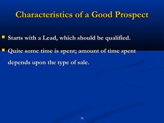 Characteristics of a Good Prospect

   Starts with a Lead, which should be qualified.
   Quite some time is spent; amount of time spent
    depends upon the type of sale.




                               10
 