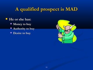 A qualified prospect is MAD
   He or she has:
       Money to buy
       Authority to buy
       Desire to buy




                           11
 