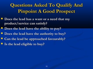 Questions Asked To Qualify And
         Pinpoint A Good Prospect
   Does the lead has a want or a need that my
    product/service can satisfy?
   Does the lead have the ability to pay?
   Does the lead have the authority to buy?
   Can the lead be approached favourably?
   Is the lead eligible to buy?




                              13
 