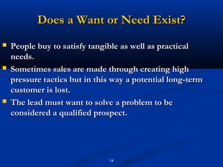 Does a Want or Need Exist?
   People buy to satisfy tangible as well as practical
    needs.
   Sometimes sales are made through creating high
    pressure tactics but in this way a potential long-term
    customer is lost.
   The lead must want to solve a problem to be
    considered a qualified prospect.




                               14
 