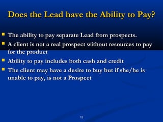 Does the Lead have the Ability to Pay?

   The ability to pay separate Lead from prospects.
   A client is not a real prospect without resources to pay
    for the product
   Ability to pay includes both cash and credit
   The client may have a desire to buy but if she/he is
    unable to pay, is not a Prospect




                               15
 