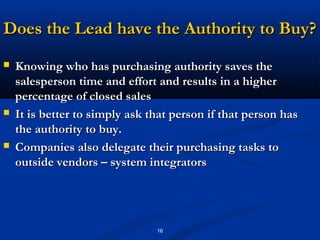 Does the Lead have the Authority to Buy?
   Knowing who has purchasing authority saves the
    salesperson time and effort and results in a higher
    percentage of closed sales
   It is better to simply ask that person if that person has
    the authority to buy.
   Companies also delegate their purchasing tasks to
    outside vendors – system integrators




                                16
 