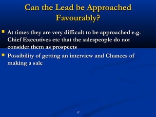 Can the Lead be Approached
                  Favourably?
   At times they are very difficult to be approached e.g.
    Chief Executives etc that the salespeople do not
    consider them as prospects
   Possibility of getting an interview and Chances of
    making a sale




                               17
 