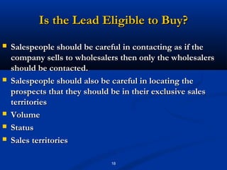Is the Lead Eligible to Buy?
   Salespeople should be careful in contacting as if the
    company sells to wholesalers then only the wholesalers
    should be contacted.
   Salespeople should also be careful in locating the
    prospects that they should be in their exclusive sales
    territories
   Volume
   Status
   Sales territories

                              18
 