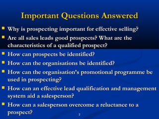 Important Questions Answered
   Why is prospecting important for effective selling?
   Are all sales leads good prospects? What are the
    characteristics of a qualified prospect?
   How can prospects be identified?
   How can the organisations be identified?
   How can the organisation’s promotional programme be
    used in prospecting?
   How can an effective lead qualification and management
    system aid a salesperson?
   How can a salesperson overcome a reluctance to a
    prospect?                    2
 