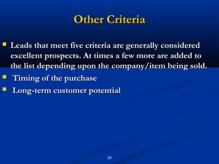 Other Criteria
   Leads that meet five criteria are generally considered
    excellent prospects. At times a few more are added to
    the list depending upon the company/item being sold.
    Timing of the purchase
    Long-term customer potential




                              20
 
