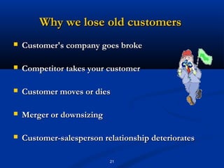 Why we lose old customers
   Customer's company goes broke

   Competitor takes your customer

   Customer moves or dies

   Merger or downsizing

   Customer-salesperson relationship deteriorates

                           21
 