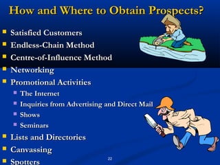 How and Where to Obtain Prospects?
   Satisfied Customers
   Endless-Chain Method
   Centre-of-Influence Method
   Networking
   Promotional Activities
       The Internet
       Inquiries from Advertising and Direct Mail
       Shows
       Seminars
   Lists and Directories
   Canvassing
                                   22
   Spotters
 