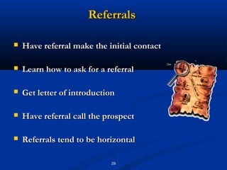 Referrals

   Have referral make the initial contact

   Learn how to ask for a referral

   Get letter of introduction

   Have referral call the prospect

   Referrals tend to be horizontal

                            29
 