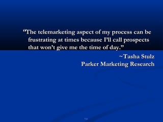 “The telemarketing aspect of my process can be
  frustrating at times because I’ll call prospects
  that won’t give me the time of day.”
                                      ~Tasha Stulz
                       Parker Marketing Research




                       7-3
 