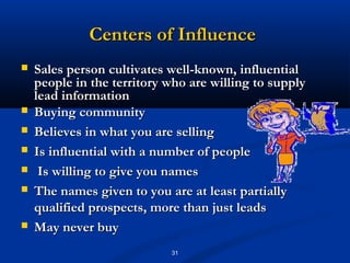 Centers of Influence
   Sales person cultivates well-known, influential
    people in the territory who are willing to supply
    lead information
   Buying community
   Believes in what you are selling
   Is influential with a number of people
    Is willing to give you names
   The names given to you are at least partially
    qualified prospects, more than just leads
   May never buy
                            31
 