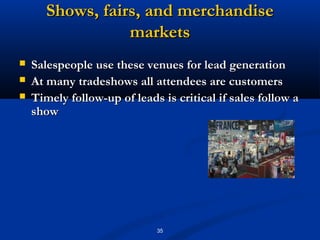 Shows, fairs, and merchandise
                  markets
   Salespeople use these venues for lead generation
   At many tradeshows all attendees are customers
   Timely follow-up of leads is critical if sales follow a
    show




                             35
 