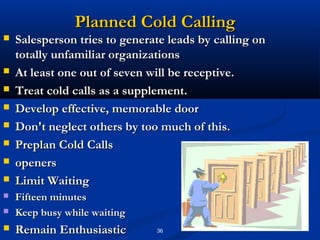 Planned Cold Calling
   Salesperson tries to generate leads by calling on
    totally unfamiliar organizations
   At least one out of seven will be receptive.
   Treat cold calls as a supplement.
   Develop effective, memorable door
   Don't neglect others by too much of this.
   Preplan Cold Calls
   openers
   Limit Waiting
   Fifteen minutes
   Keep busy while waiting
   Remain Enthusiastic        36
 