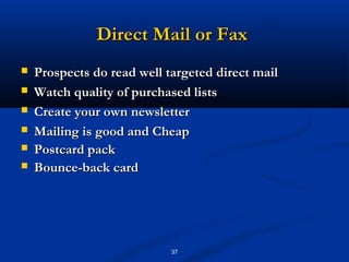 Direct Mail or Fax
   Prospects do read well targeted direct mail
   Watch quality of purchased lists
   Create your own newsletter
   Mailing is good and Cheap
   Postcard pack
   Bounce-back card




                            37
 