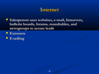 Internet
   Salesperson uses websites, e-mail, listservers,
    bulletin boards, forums, roundtables, and
    newsgroups to secure leads
   Extranets
   E-selling




                            39
 