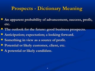 Prospects - Dictionary Meaning
   An apparent probability of advancement, success, profit,
    etc.
   The outlook for the future: good business prospects.
   Anticipation; expectation; a looking forward.
   Something in view as a source of profit.
   Potential or likely customer, client, etc.
   A potential or likely candidate.



                               4
 