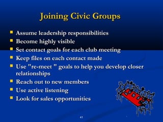 Joining Civic Groups
   Assume leadership responsibilities
   Become highly visible
   Set contact goals for each club meeting
   Keep files on each contact made
   Use "re-meet " goals to help you develop closer
    relationships
   Reach out to new members
   Use active listening
   Look for sales opportunities

                           41
 
