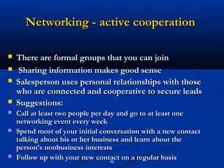 Networking - active cooperation

   There are formal groups that you can join
   Sharing information makes good sense
   Salesperson uses personal relationships with those
    who are connected and cooperative to secure leads
   Suggestions:
   Call at least two people per day and go to at least one
    networking event every week
   Spend most of your initial conversation with a new contact
    talking about his or her business and learn about the
    person’s nonbusiness interests
   Follow up with your new contact on a regular basis
                                   42
 