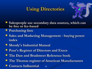 Using Directories

   Salespeople use secondary data sources, which can
    be free or fee-based
   Purchasing lists
   Sales and Marketing Management - buying power
    index
   Moody's Industrial Manual
   Poor's Register of Directors and Execs
   The Dun and Bradstreet Reference book
   The Thomas register of American Manufacturers
   Contacts Influential    45
 