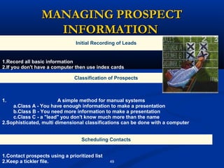 MANAGING PROSPECT
                   INFORMATION
                                Initial Recording of Leads


1.Record all basic information
2.If you don't have a computer then use index cards

                               Classification of Prospects



1.                      A simple method for manual systems
    a.Class A - You have enough information to make a presentation
    b.Class B - You need more information to make a presentation
    c.Class C - a "lead" you don't know much more than the name
2.Sophisticated, multi dimensional classifications can be done with a computer


                                  Scheduling Contacts


1.Contact prospects using a prioritized list
2.Keep a tickler file.                         49
 