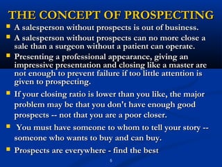 THE CONCEPT OF PROSPECTING
   A salesperson without prospects is out of business.
   A salesperson without prospects can no more close a
    sale than a surgeon without a patient can operate.
   Presenting a professional appearance, giving an
    impressive presentation and closing like a master are
    not enough to prevent failure if too little attention is
    given to prospecting.
   If your closing ratio is lower than you like, the major
    problem may be that you don't have enough good
    prospects -- not that you are a poor closer.
    You must have someone to whom to tell your story --
    someone who wants to buy and can buy.
   Prospects are everywhere - find the best
                               5
 