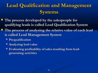Lead Qualification and Management
                   Systems
   The process developed by the salespeople for
    qualifying leads is called Lead Qualification System
   The process of analysing the relative value of each lead
    is called Lead Management System
       Prequalification
       Analyzing lead value
       Evaluating profitability of sales resulting from lead-
        generating activities




                                     51
 