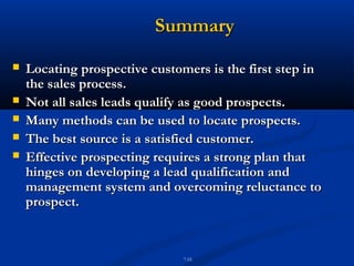 Summary
   Locating prospective customers is the first step in
    the sales process.
   Not all sales leads qualify as good prospects.
   Many methods can be used to locate prospects.
   The best source is a satisfied customer.
   Effective prospecting requires a strong plan that
    hinges on developing a lead qualification and
    management system and overcoming reluctance to
    prospect.


                               7-55
 