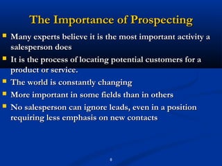 The Importance of Prospecting
   Many experts believe it is the most important activity a
    salesperson does
   It is the process of locating potential customers for a
    product or service.
   The world is constantly changing
   More important in some fields than in others
   No salesperson can ignore leads, even in a position
    requiring less emphasis on new contacts



                               8
 