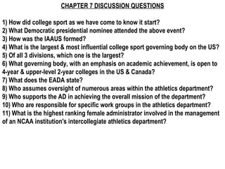 CHAPTER 7 DISCUSSION QUESTIONS

1) How did college sport as we have come to know it start?
2) What Democratic presidential nominee attended the above event?
3) How was the IAAUS formed?
4) What is the largest & most influential college sport governing body on the US?
5) Of all 3 divisions, which one is the largest?
6) What governing body, with an emphasis on academic achievement, is open to
4-year & upper-level 2-year colleges in the US & Canada? 
7) What does the EADA state?
8) Who assumes oversight of numerous areas within the athletics department?
9) Who supports the AD in achieving the overall mission of the department?
10) Who are responsible for specific work groups in the athletics department?
11) What is the highest ranking female administrator involved in the management
of an NCAA institution's intercollegiate athletics department? 
 