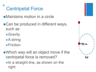+
Centripetal Force
Maintains motion in a circle
Can be produced in different ways,
such as
Gravity
A string
Friction
Which way will an object move if the
centripetal force is removed?
In a straight line, as shown on the
right
 