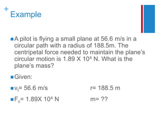 +
Example
A pilot is flying a small plane at 56.6 m/s in a
circular path with a radius of 188.5m. The
centripetal force needed to maintain the plane’s
circular motion is 1.89 X 104 N. What is the
plane’s mass?
Given:
vt= 56.6 m/s r= 188.5 m
Fc= 1.89X 104 N m= ??
 
