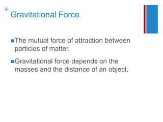 +
Gravitational Force
The mutual force of attraction between
particles of matter.
Gravitational force depends on the
masses and the distance of an object.
 