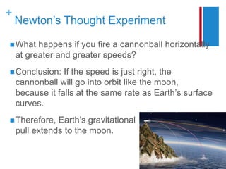 +
Newton’s Thought Experiment
What happens if you fire a cannonball horizontally
at greater and greater speeds?
Conclusion: If the speed is just right, the
cannonball will go into orbit like the moon,
because it falls at the same rate as Earth’s surface
curves.
Therefore, Earth’s gravitational
pull extends to the moon.
 