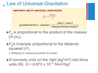 + Law of Universal Gravitation
Fg is proportional to the product of the masses
(m1m2).
Fgis inversely proportional to the distance
squared (r2).
 Distance is measured center to center.
G converts units on the right (kg2/m2) into force
units (N). G = 6.673 x 10-11 N•m2/kg2
 