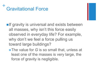 +
Gravitational Force
If gravity is universal and exists between
all masses, why isn’t this force easily
observed in everyday life? For example,
why don’t we feel a force pulling us
toward large buildings?
The value for G is so small that, unless at
least one of the masses is very large, the
force of gravity is negligible.
 