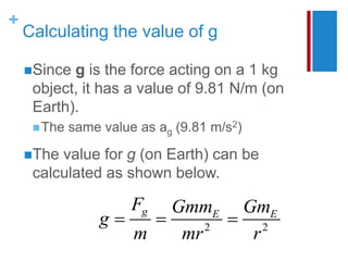 +
Calculating the value of g
2 2
g E E
F Gmm Gm
g
m mr r
  
Since g is the force acting on a 1 kg
object, it has a value of 9.81 N/m (on
Earth).
The same value as ag (9.81 m/s2)
The value for g (on Earth) can be
calculated as shown below.
 