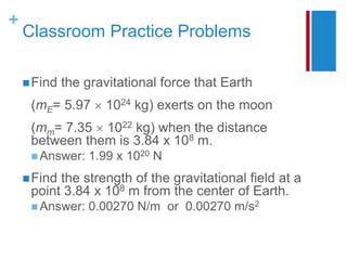 +
Classroom Practice Problems
Find the gravitational force that Earth
(mE= 5.97  1024 kg) exerts on the moon
(mm= 7.35  1022 kg) when the distance
between them is 3.84 x 108 m.
 Answer: 1.99 x 1020 N
Find the strength of the gravitational field at a
point 3.84 x 108 m from the center of Earth.
 Answer: 0.00270 N/m or 0.00270 m/s2
 
