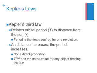 +
Kepler’s Laws
Kepler’s third law
Relates orbital period (T) to distance from
the sun (r)
 Period is the time required for one revolution.
As distance increases, the period
increases.
 Not a direct proportion
 T2/r3 has the same value for any object orbiting
the sun
 
