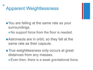 +
Apparent Weightlessness
You are falling at the same rate as your
surroundings.
 No support force from the floor is needed.
Astronauts are in orbit, so they fall at the
same rate as their capsule.
True weightlessness only occurs at great
distances from any masses.
 Even then, there is a weak gravitational force.
 
