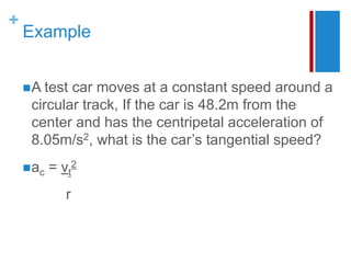 +
Example
A test car moves at a constant speed around a
circular track, If the car is 48.2m from the
center and has the centripetal acceleration of
8.05m/s2, what is the car’s tangential speed?
ac = vt
2
r
 