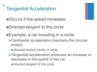 +
Tangential Acceleration
Occurs if the speed increases
Directed tangent to the circle
Example: a car traveling in a circle
Centripetal acceleration maintains the circular
motion.
 directed toward center of circle
Tangential acceleration produces an increase or
decrease in the speed of the car.
 directed tangent to the circle
 